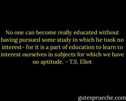 No one can become really educated without having pursued some study in which he took no interest- for it is a part of education to learn to interest ourselves in subjects for which we have no aptitude. - T.S. Eliot