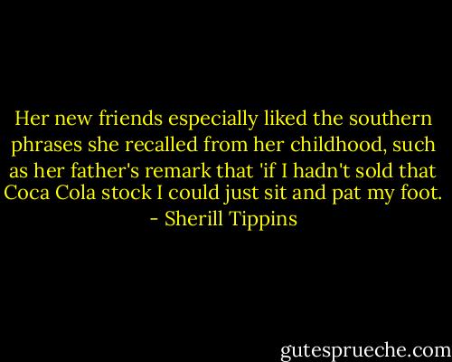 Her new friends especially liked the southern phrases she recalled from her childhood, such as her father's remark that 'if I hadn't sold that Coca Cola stock I could just sit and pat my foot. - Sherill Tippins
