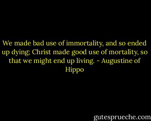 We made bad use of immortality, and so ended up dying; Christ made good use of mortality, so that we might end up living. - Augustine of Hippo