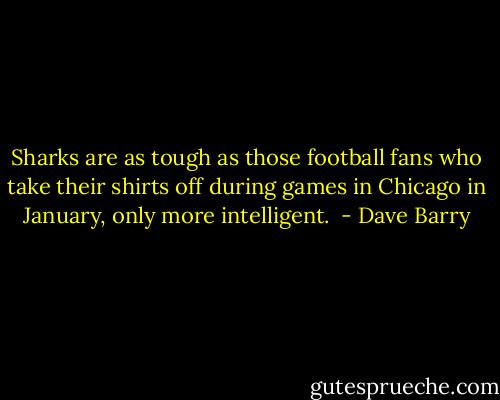 Sharks are as tough as those football fans who take their shirts off during games in Chicago in January, only more intelligent.  - Dave Barry