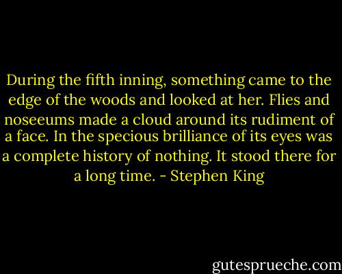 During the fifth inning, something came to the edge of the woods and looked at her. Flies and noseeums made a cloud around its rudiment of a face. In the specious brilliance of its eyes was a complete history of nothing. It stood there for a long time. - Stephen King
