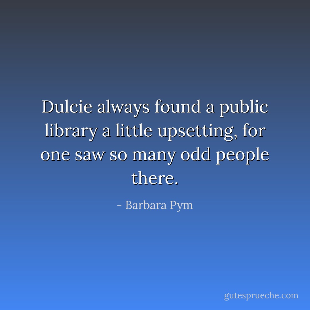 Dulcie always found a public library a little upsetting, for one saw so many odd people there. - Barbara Pym