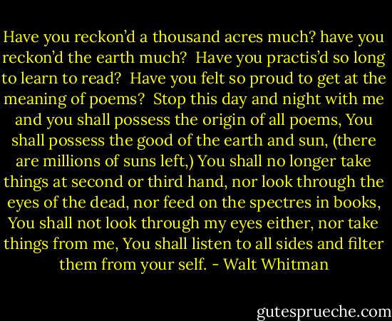 Have you reckon’d a thousand acres much? have you reckon’d the earth much? <br />Have you practis’d so long to learn to read? <br />Have you felt so proud to get at the meaning of poems?<br /><br />Stop this day and night with me and you shall possess the origin of all poems,<br />You shall possess the good of the earth and sun, (there are millions of suns left,)<br />You shall no longer take things at second or third hand, nor look through the eyes of the dead, nor feed on the spectres in books,<br />You shall not look through my eyes either, nor take things from me,<br />You shall listen to all sides and filter them from your self. - Walt Whitman