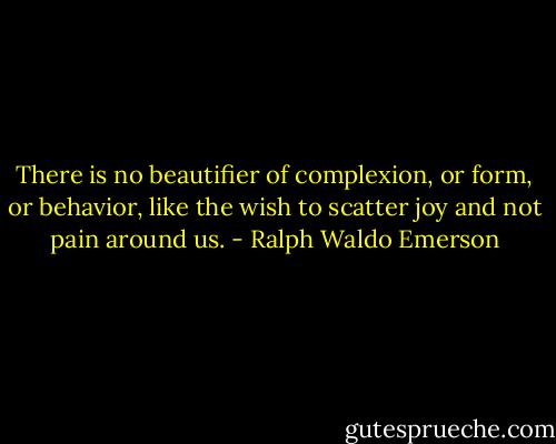 There is no beautifier of complexion, or form, or behavior, like the wish to scatter joy and not pain around us. - Ralph Waldo Emerson