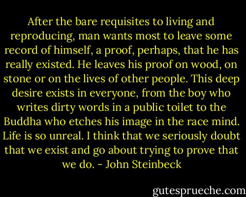 After the bare requisites to living and reproducing, man wants most to leave some record of himself, a proof, perhaps, that he has really existed. He leaves his proof on wood, on stone or on the lives of other people. This deep desire exists in everyone, from the boy who writes dirty words in a public toilet to the Buddha who etches his image in the race mind. Life is so unreal. I think that we seriously doubt that we exist and go about trying to prove that we do. - John Steinbeck