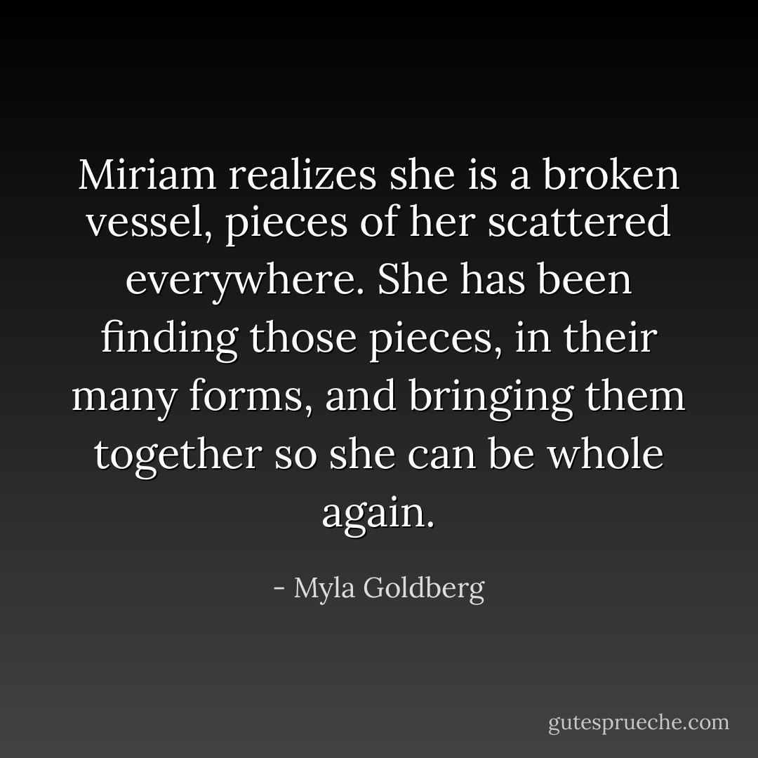 Miriam realizes she is a broken vessel, pieces of her scattered everywhere. She has been finding those pieces, in their many forms, and bringing them together so she can be whole again. - Myla Goldberg