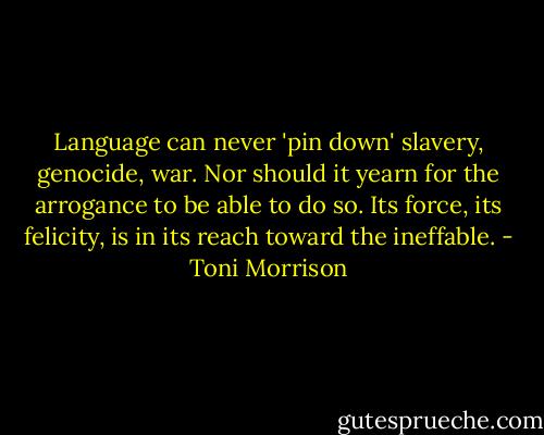 Language can never 'pin down' slavery, genocide, war. Nor should it yearn for the arrogance to be able to do so. Its force, its felicity, is in its reach toward the ineffable. - Toni Morrison