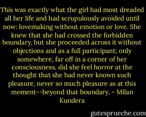 This was exactly what the girl had most dreaded all her life and had scrupulously avoided until now: lovemaking without emotion or love. She knew that she had crossed the forbidden boundary, but she proceeded across it without objections and as a full participant; only somewhere, far off in a corner of her consciousness, did she feel horror at the thought that she had never known such pleasure, never so much pleasure as at this moment--beyond that boundary. - Milan Kundera