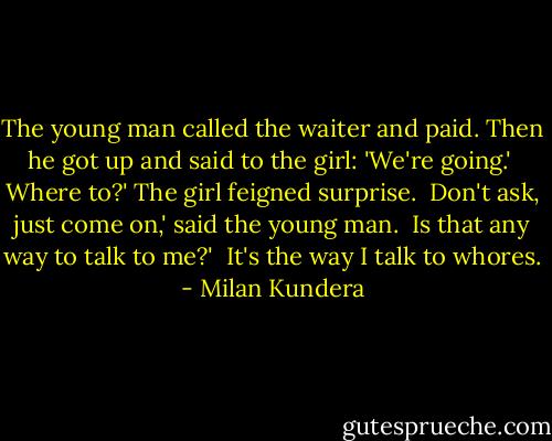 The young man called the waiter and paid. Then he got up and said to the girl: 'We're going.'<br /><br />Where to?' The girl feigned surprise.<br /><br />Don't ask, just come on,' said the young man.<br /><br />Is that any way to talk to me?'<br /><br />It's the way I talk to whores. - Milan Kundera