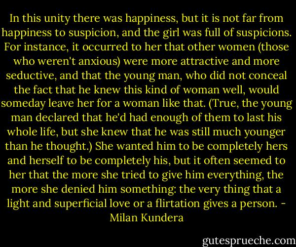 In this unity there was happiness, but it is not far from happiness to suspicion, and the girl was full of suspicions. For instance, it occurred to her that other women (those who weren't anxious) were more attractive and more seductive, and that the young man, who did not conceal the fact that he knew this kind of woman well, would someday leave her for a woman like that. (True, the young man declared that he'd had enough of them to last his whole life, but she knew that he was still much younger than he thought.) She wanted him to be completely hers and herself to be completely his, but it often seemed to her that the more she tried to give him everything, the more she denied him something: the very thing that a light and superficial love or a flirtation gives a person. - Milan Kundera