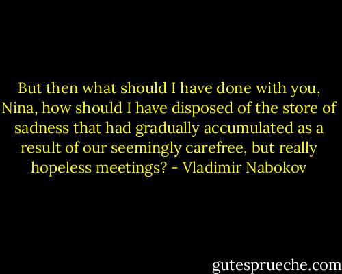 But then what should I have done with you, Nina, how should I have disposed of the store of sadness that had gradually accumulated as a result of our seemingly carefree, but really hopeless meetings? - Vladimir Nabokov