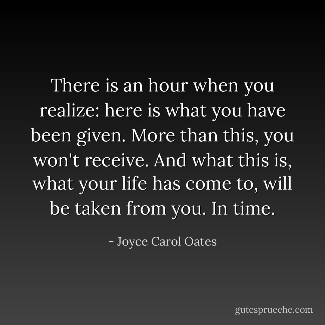 There is an hour when you realize: here is what you have been given. More than this, you won't receive. And what this is, what your life has come to, will be taken from you. In time. - Joyce Carol Oates