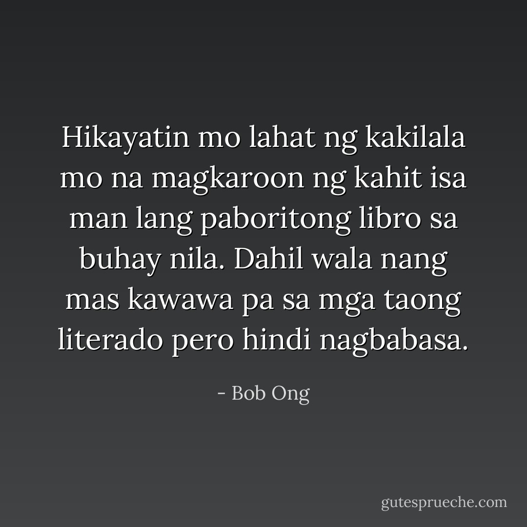 Hikayatin mo lahat ng kakilala mo na magkaroon ng kahit isa man lang paboritong libro sa buhay nila. Dahil wala nang mas kawawa pa sa mga taong literado pero hindi nagbabasa. - Bob Ong