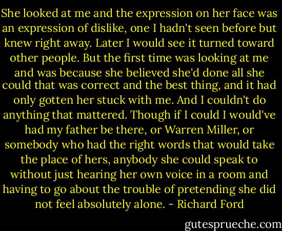 She looked at me and the expression on her face was an expression of dislike, one I hadn't seen before but knew right away. Later I would see it turned toward other people. But the first time was looking at me and was because she believed she'd done all she could that was correct and the best thing, and it had only gotten her stuck with me. And I couldn't do anything that mattered. Though if I could I would've had my father be there, or Warren Miller, or somebody who had the right words that would take the place of hers, anybody she could speak to without just hearing her own voice in a room and having to go about the trouble of pretending she did not feel absolutely alone. - Richard Ford