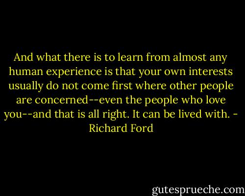 And what there is to learn from almost any human experience is that your own interests usually do not come first where other people are concerned--even the people who love you--and that is all right. It can be lived with. - Richard Ford