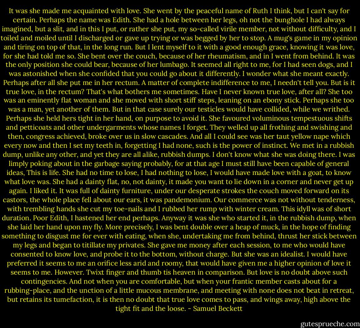 It was she made me acquainted with love. She went by the peaceful name of Ruth I think, but I can't say for certain. Perhaps the name was Edith. She had a hole between her legs, oh not the bunghole I had always imagined, but a slit, and in this I put, or rather she put, my so-called virile member, not without difficulty, and I toiled and moiled until I discharged or gave up trying or was begged by her to stop. A mug's game in my opinion and tiring on top of that, in the long run. But I lent myself to it with a good enough grace, knowing it was love, for she had told me so. She bent over the couch, because of her rheumatism, and in I went from behind. It was the only position she could bear, because of her lumbago. It seemed all right to me, for I had seen dogs, and I was astonished when she confided that you could go about it differently. I wonder what she meant exactly. Perhaps after all she put me in her rectum. A matter of complete indifference to me, I needn't tell you. But is it true love, in the rectum? That's what bothers me sometimes. Have I never known true love, after all? She too was an eminently flat woman and she moved with short stiff steps, leaning on an ebony stick. Perhaps she too was a man, yet another of them. But in that case surely our testicles would have collided, while we writhed. Perhaps she held hers tight in her hand, on purpose to avoid it. She favoured voluminous tempestuous shifts and petticoats and other undergarments whose names I forget. They welled up all frothing and swishing and then, congress achieved, broke over us in slow cascades. And all I could see was her taut yellow nape which every now and then I set my teeth in, forgetting I had none, such is the power of instinct. We met in a rubbish dump, unlike any other, and yet they are all alike, rubbish dumps. I don't know what she was doing there. I was limply poking about in the garbage saying probably, for at that age I must still have been capable of general ideas, This is life. She had no time to lose, I had nothing to lose, I would have made love with a goat, to know what love was. She had a dainty flat, no, not dainty, it made you want to lie down in a corner and never get up again. I liked it. It was full of dainty furniture, under our desperate strokes the couch moved forward on its castors, the whole place fell about our ears, it was pandemonium. Our commerce was not without tenderness, with trembling hands she cut my toe-nails and I rubbed her rump with winter cream. This idyll was of short duration. Poor Edith, I hastened her end perhaps. Anyway it was she who started it, in the rubbish dump, when she laid her hand upon my fly. More precisely, I was bent double over a heap of muck, in the hope of finding something to disgust me for ever with eating, when she, undertaking me from behind, thrust her stick between my legs and began to titillate my privates. She gave me money after each session, to me who would have consented to know love, and probe it to the bottom, without charge. But she was an idealist. I would have preferred it seems to me an orifice less arid and roomy, that would have given me a higher opinion of love it seems to me. However. Twixt finger and thumb tis heaven in comparison. But love is no doubt above such contingencies. And not when you are comfortable, but when your frantic member casts about for a rubbing-place, and the unction of a little mucous membrane, and meeting with none does not beat in retreat, but retains its tumefaction, it is then no doubt that true love comes to pass, and wings away, high above the tight fit and the loose. - Samuel Beckett