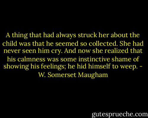 A thing that had always struck her about the child was that he seemed so collected. She had never seen him cry. And now she realized that his calmness was some instinctive shame of showing his feelings; he hid himself to weep. - W. Somerset Maugham