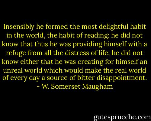 Insensibly he formed the most delightful habit in the world, the habit of reading: he did not know that thus he was providing himself with a refuge from all the distress of life; he did not know either that he was creating for himself an unreal world which would make the real world of every day a source of bitter disappointment. - W. Somerset Maugham
