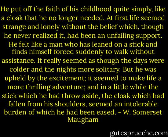 He put off the faith of his childhood quite simply, like a cloak that he no longer needed. At first life seemed strange and lonely without the belief which, though he never realized it, had been an unfailing support. He felt like a man who has leaned on a stick and finds himself forced suddenly to walk without assistance. It really seemed as though the days were colder and the nights more solitary. But he was upheld by the excitement; it seemed to make life a more thrilling adventure; and in a little while the stick which he had throw aside, the cloak which had fallen from his shoulders, seemed an intolerable burden of which he had been eased. - W. Somerset Maugham