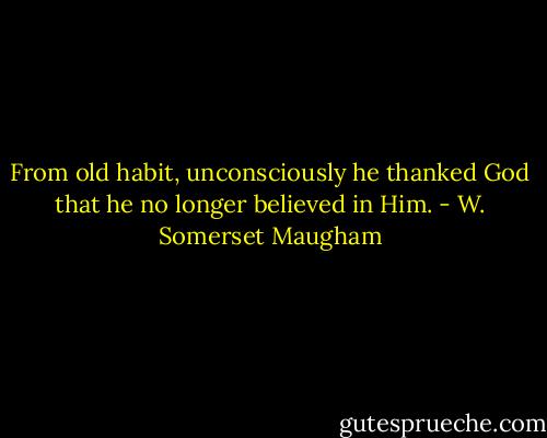 From old habit, unconsciously he thanked God that he no longer believed in Him. - W. Somerset Maugham