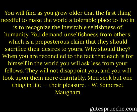 You will find as you grow older that the first thing needful to make the world a tolerable place to live in is to recognize the inevitable selfishness of humanity. You demand unselfishness from others, which is a preposterous claim that they should sacrifice their desires to yours. Why should they? When you are reconciled to the fact that each is for himself in the world you will ask less from your fellows. They will not disappoint you, and you will look upon them more charitably. Men seek but one thing in life -- their pleasure. - W. Somerset Maugham
