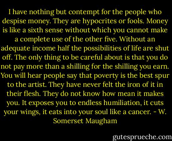 I have nothing but contempt for the people who despise money. They are hypocrites or fools. Money is like a sixth sense without which you cannot make a complete use of the other five. Without an adequate income half the possibilities of life are shut off. The only thing to be careful about is that you do not pay more than a shilling for the shilling you earn. You will hear people say that poverty is the best spur to the artist. They have never felt the iron of it in their flesh. They do not know how mean it makes you. It exposes you to endless humiliation, it cuts your wings, it eats into your soul like a cancer. - W. Somerset Maugham