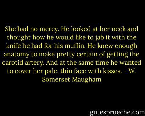 She had no mercy. He looked at her neck and thought how he would like to jab it with the knife he had for his muffin. He knew enough anatomy to make pretty certain of getting the carotid artery. And at the same time he wanted to cover her pale, thin face with kisses. - W. Somerset Maugham