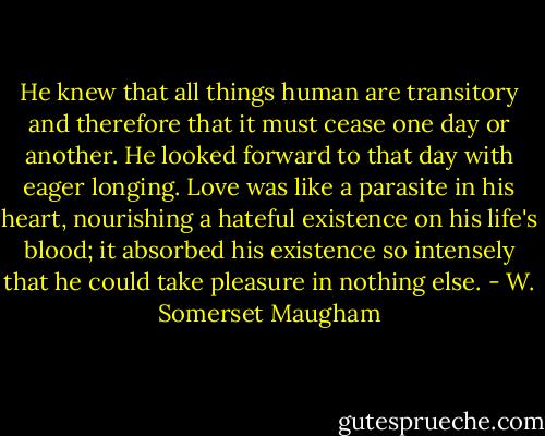 He knew that all things human are transitory and therefore that it must cease one day or another. He looked forward to that day with eager longing. Love was like a parasite in his heart, nourishing a hateful existence on his life's blood; it absorbed his existence so intensely that he could take pleasure in nothing else. - W. Somerset Maugham
