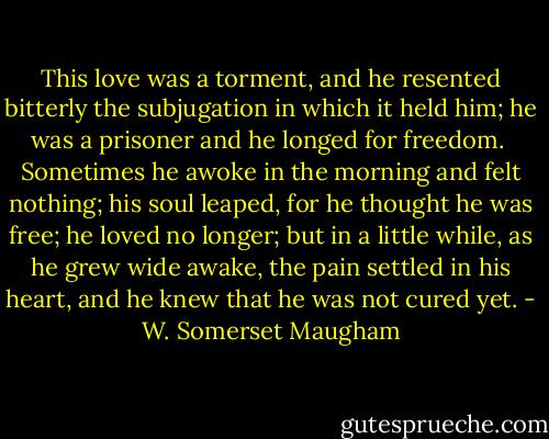 This love was a torment, and he resented bitterly the subjugation in which it held him; he was a prisoner and he longed for freedom.<br /><br />Sometimes he awoke in the morning and felt nothing; his soul leaped, for he thought he was free; he loved no longer; but in a little while, as he grew wide awake, the pain settled in his heart, and he knew that he was not cured yet. - W. Somerset Maugham
