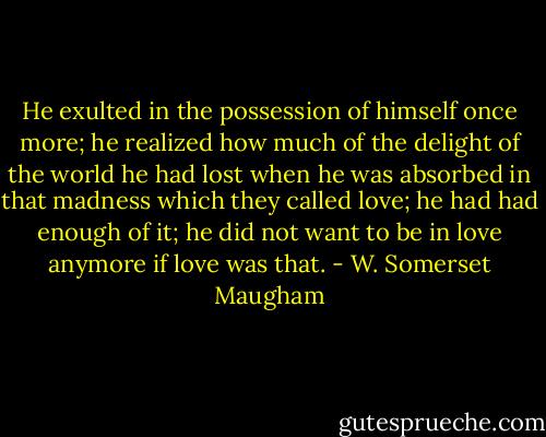 He exulted in the possession of himself once more; he realized how much of the delight of the world he had lost when he was absorbed in that madness which they called love; he had had enough of it; he did not want to be in love anymore if love was that. - W. Somerset Maugham