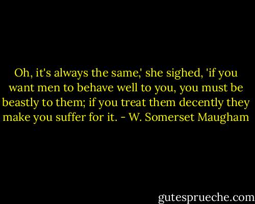 Oh, it's always the same,' she sighed, 'if you want men to behave well to you, you must be beastly to them; if you treat them decently they make you suffer for it. - W. Somerset Maugham