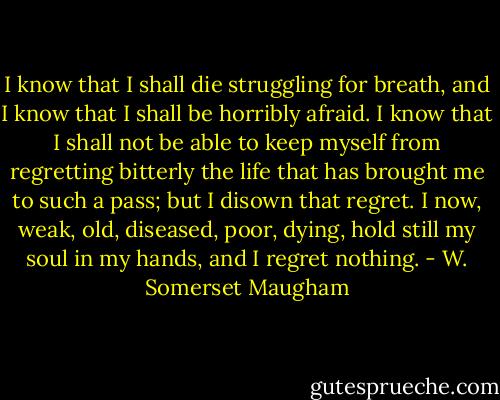 I know that I shall die struggling for breath, and I know that I shall be horribly afraid. I know that I shall not be able to keep myself from regretting bitterly the life that has brought me to such a pass; but I disown that regret. I now, weak, old, diseased, poor, dying, hold still my soul in my hands, and I regret nothing. - W. Somerset Maugham