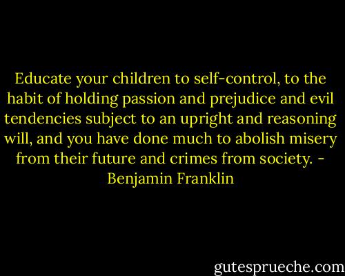Educate your children to self-control, to the habit of holding passion and prejudice and evil tendencies subject to an upright and reasoning will, and you have done much to abolish misery from their future and crimes from society. - Benjamin Franklin