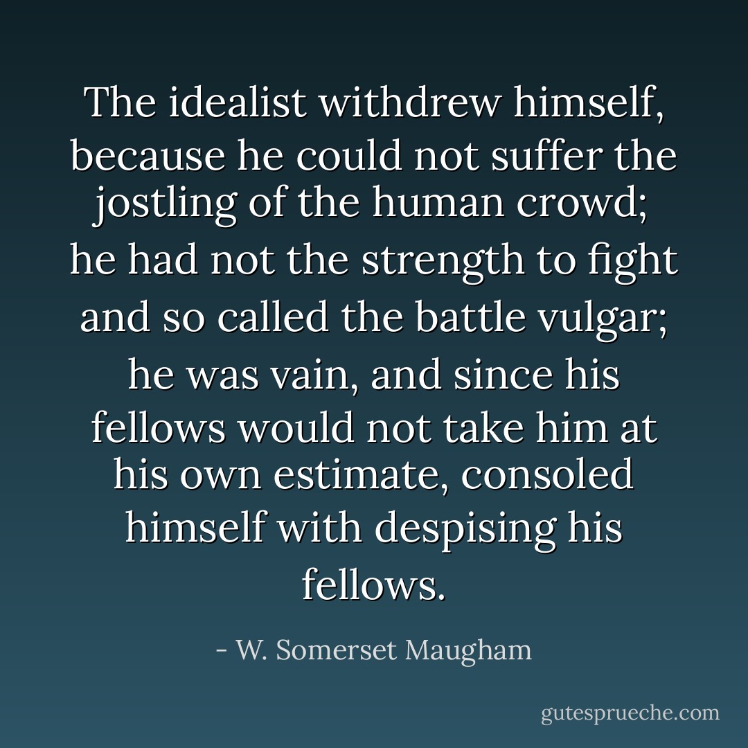 The idealist withdrew himself, because he could not suffer the jostling of the human crowd; he had not the strength to fight and so called the battle vulgar; he was vain, and since his fellows would not take him at his own estimate, consoled himself with despising his fellows. - W. Somerset Maugham
