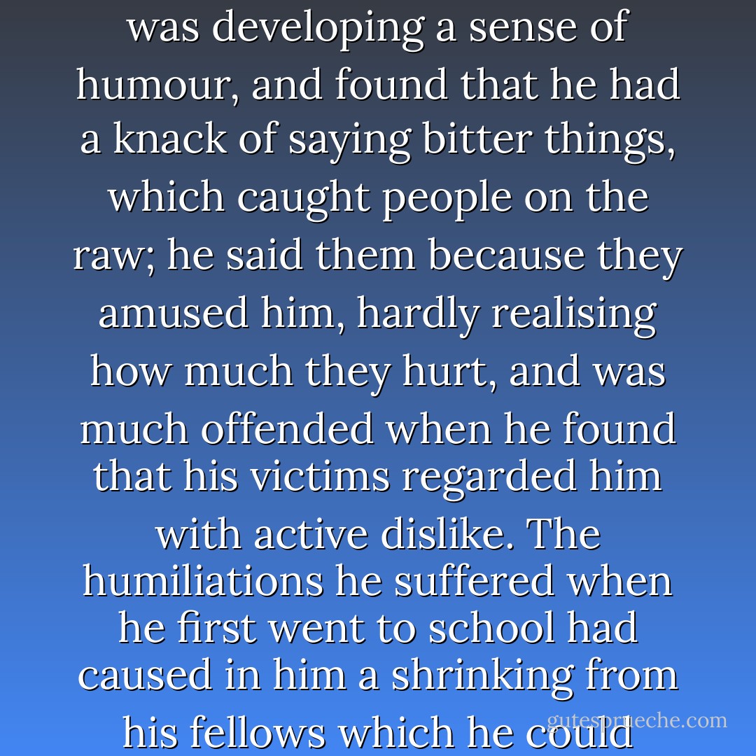 His habit of reading isolated him: it became such a need that after being in company for some time he grew tired and restless; he was vain of the wider knowledge he had acquired from the perusal of so many books, his mind was alert, and he had not the skill to hide his contempt for his companions' stupidity. They complained that he was conceited; and, since he excelled only in matters which to them were unimportant, they asked satirically what he had to be conceited about. He was developing a sense of humour, and found that he had a knack of saying bitter things, which caught people on the raw; he said them because they amused him, hardly realising how much they hurt, and was much offended when he found that his victims regarded him with active dislike. The humiliations he suffered when he first went to school had caused in him a shrinking from his fellows which he could never entirely overcome; he remained shy and silent. But though he did everything to alienate the sympathy of other boys he longed with all his heart for the popularity which to some was so easily accorded. These from his distance he admired extravagantly; and though he was inclined to be more sarcastic with them than with others, though he made little jokes at their expense, he would have given anything to change places with them. - W. Somerset Maugham