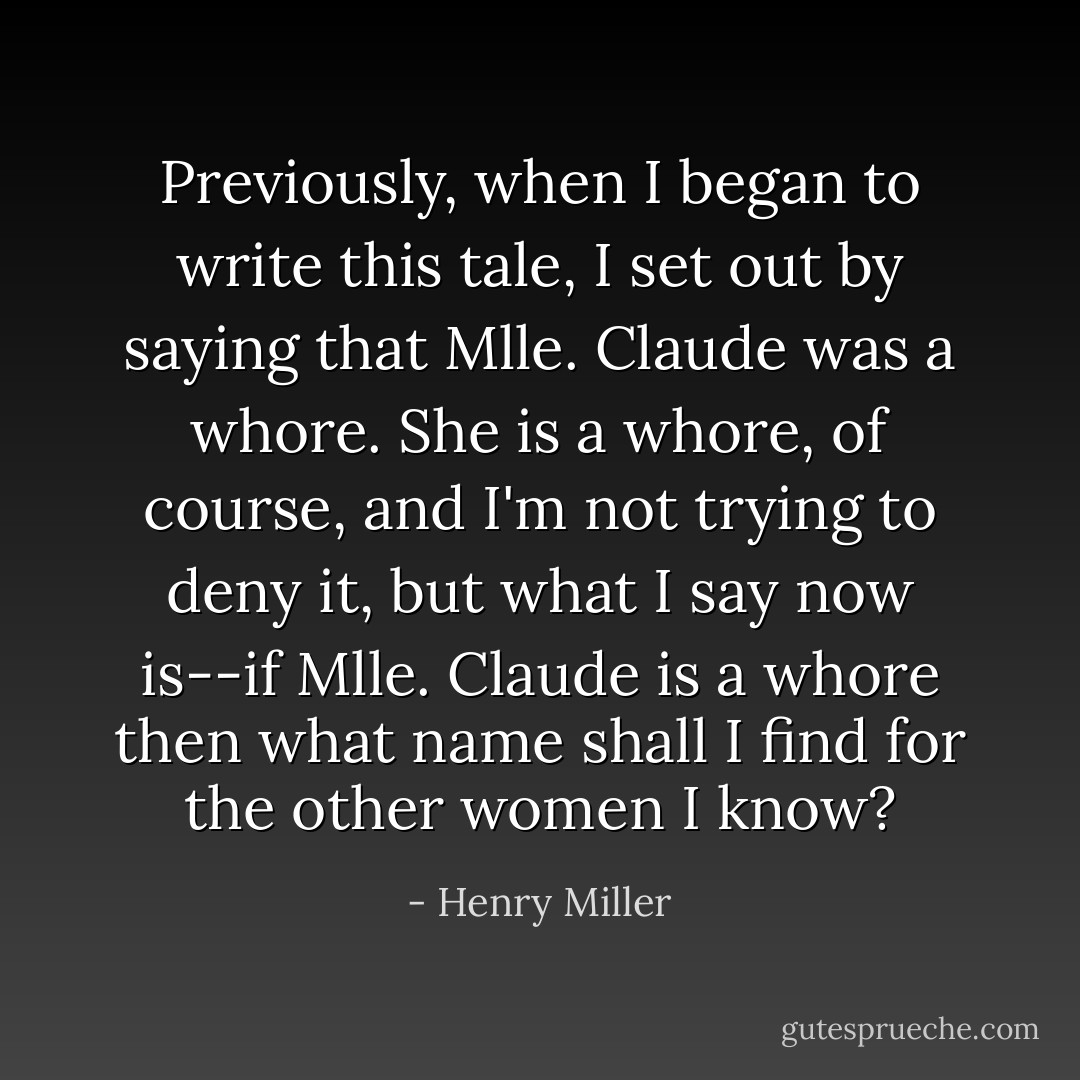 Previously, when I began to write this tale, I set out by saying that Mlle. Claude was a whore. She is a whore, of course, and I'm not trying to deny it, but what I say now is--if Mlle. Claude is a whore then what name shall I find for the other women I know? - Henry Miller
