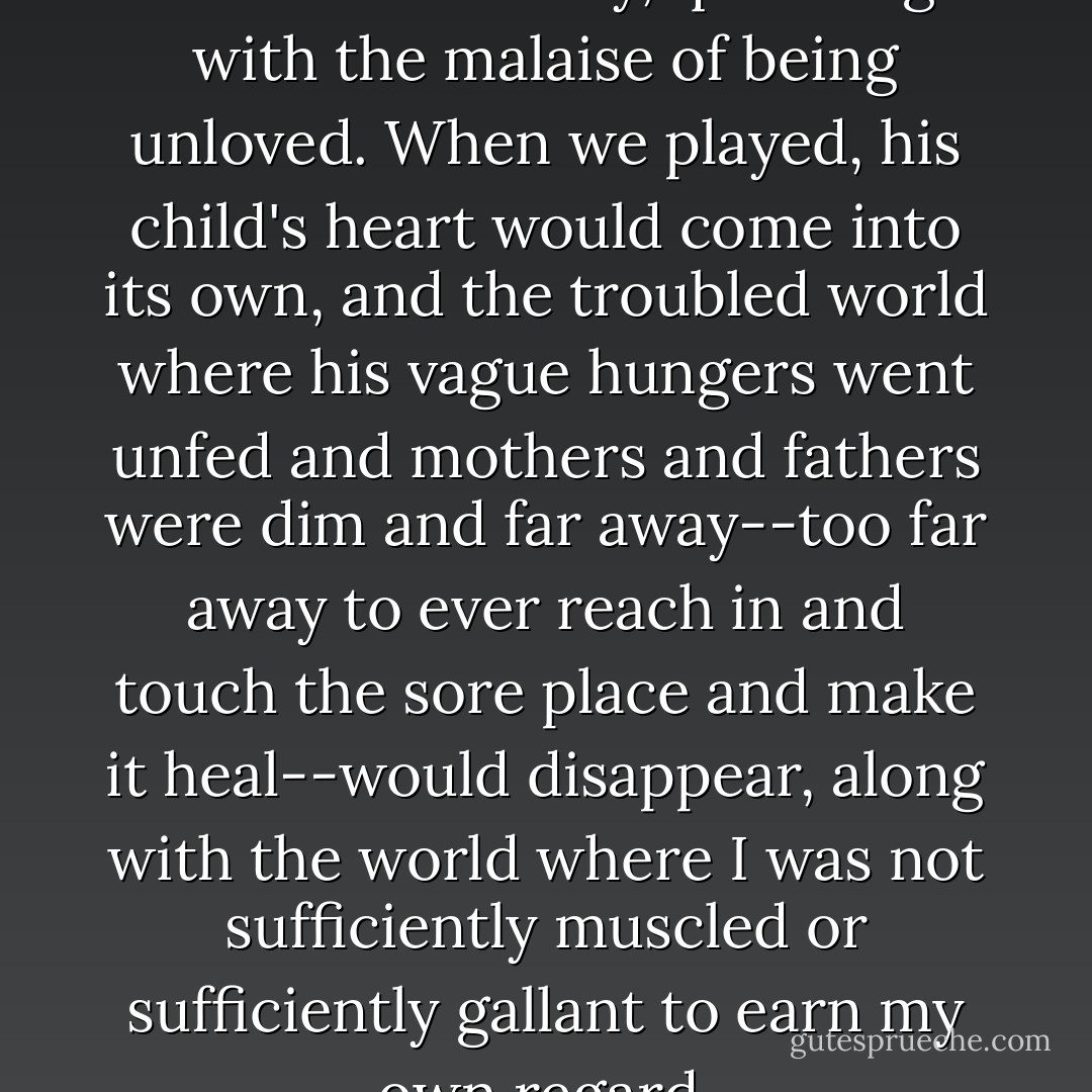 He was a precocious and delicate little boy, quivering with the malaise of being unloved. When we played, his child's heart would come into its own, and the troubled world where his vague hungers went unfed and mothers and fathers were dim and far away--too far away to ever reach in and touch the sore place and make it heal--would disappear, along with the world where I was not sufficiently muscled or sufficiently gallant to earn my own regard. - Harold Brodkey