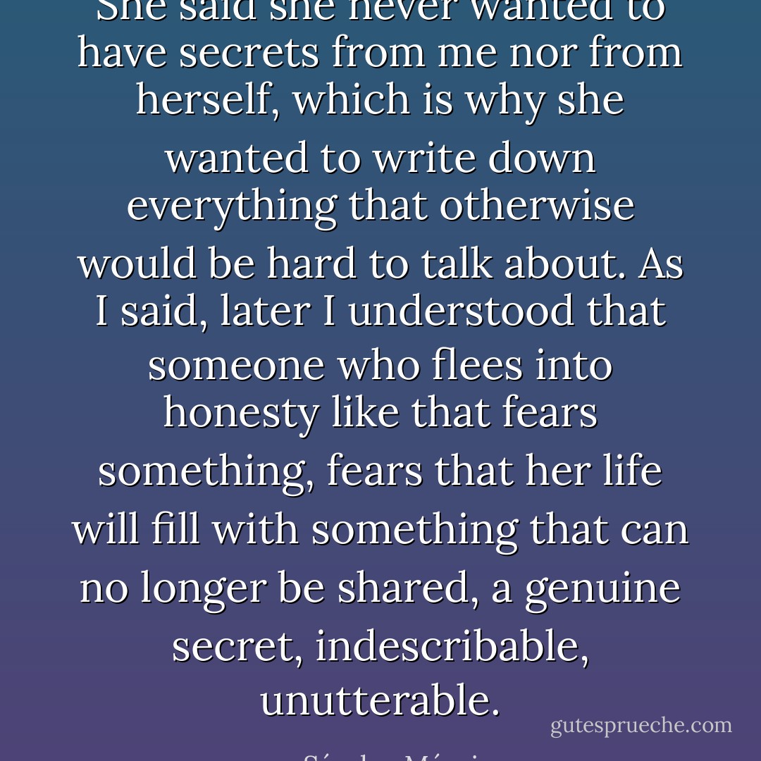 She said she never wanted to have secrets from me nor from herself, which is why she wanted to write down everything that otherwise would be hard to talk about. As I said, later I understood that someone who flees into honesty like that fears something, fears that her life will fill with something that can no longer be shared, a genuine secret, indescribable, unutterable. - Sándor Márai