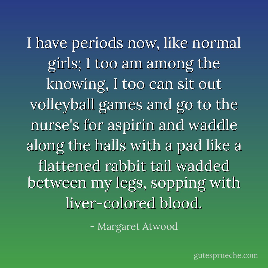 I have periods now, like normal girls; I too am among the knowing, I too can sit out volleyball games and go to the nurse's for aspirin and waddle along the halls with a pad like a flattened rabbit tail wadded between my legs, sopping with liver-colored blood. - Margaret Atwood