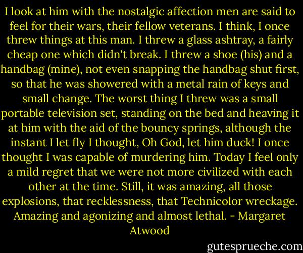 I look at him with the nostalgic affection men are said to feel for their wars, their fellow veterans. I think, I once threw things at this man. I threw a glass ashtray, a fairly cheap one which didn't break. I threw a shoe (his) and a handbag (mine), not even snapping the handbag shut first, so that he was showered with a metal rain of keys and small change. The worst thing I threw was a small portable television set, standing on the bed and heaving it at him with the aid of the bouncy springs, although the instant I let fly I thought, Oh God, let him duck! I once thought I was capable of murdering him. Today I feel only a mild regret that we were not more civilized with each other at the time. Still, it was amazing, all those explosions, that recklessness, that Technicolor wreckage. Amazing and agonizing and almost lethal. - Margaret Atwood