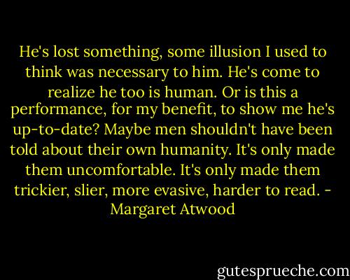 He's lost something, some illusion I used to think was necessary to him. He's come to realize he too is human. Or is this a performance, for my benefit, to show me he's up-to-date? Maybe men shouldn't have been told about their own humanity. It's only made them uncomfortable. It's only made them trickier, slier, more evasive, harder to read. - Margaret Atwood