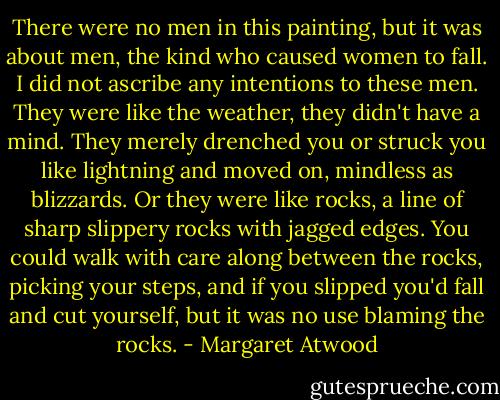 There were no men in this painting, but it was about men, the kind who caused women to fall. I did not ascribe any intentions to these men. They were like the weather, they didn't have a mind. They merely drenched you or struck you like lightning and moved on, mindless as blizzards. Or they were like rocks, a line of sharp slippery rocks with jagged edges. You could walk with care along between the rocks, picking your steps, and if you slipped you'd fall and cut yourself, but it was no use blaming the rocks. - Margaret Atwood