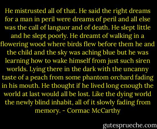He mistrusted all of that. He said the right dreams for a man in peril were dreams of peril and all else was the call of languor and of death. He slept little and he slept poorly. He dreamt of walking in a flowering wood where birds flew before them he and the child and the sky was aching blue but he was learning how to wake himself from just such siren worlds. Lying there in the dark with the uncanny taste of a peach from some phantom orchard fading in his mouth. He thought if he lived long enough the world at last would all be lost. Like the dying world the newly blind inhabit, all of it slowly fading from memory. - Cormac McCarthy