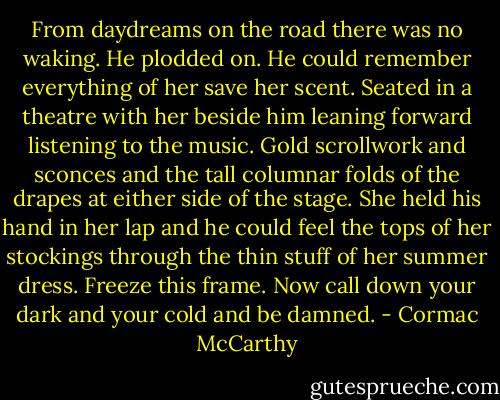 From daydreams on the road there was no waking. He plodded on. He could remember everything of her save her scent. Seated in a theatre with her beside him leaning forward listening to the music. Gold scrollwork and sconces and the tall columnar folds of the drapes at either side of the stage. She held his hand in her lap and he could feel the tops of her stockings through the thin stuff of her summer dress. Freeze this frame. Now call down your dark and your cold and be damned. - Cormac McCarthy