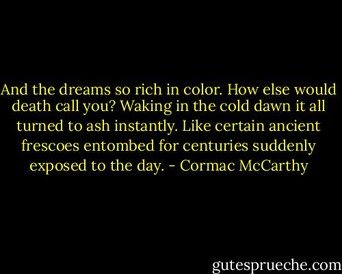 And the dreams so rich in color. How else would death call you? Waking in the cold dawn it all turned to ash instantly. Like certain ancient frescoes entombed for centuries suddenly exposed to the day. - Cormac McCarthy