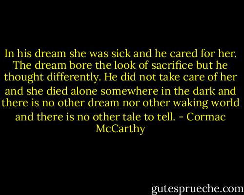 In his dream she was sick and he cared for her. The dream bore the look of sacrifice but he thought differently. He did not take care of her and she died alone somewhere in the dark and there is no other dream nor other waking world and there is no other tale to tell. - Cormac McCarthy