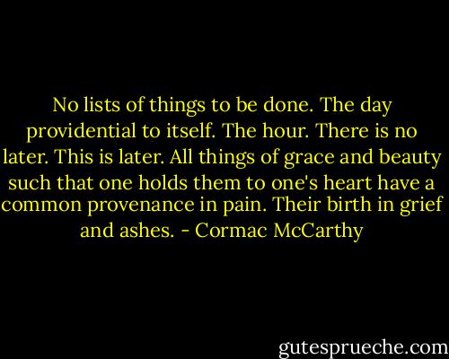 No lists of things to be done. The day providential to itself. The hour. There is no later. This is later. All things of grace and beauty such that one holds them to one's heart have a common provenance in pain. Their birth in grief and ashes. - Cormac McCarthy