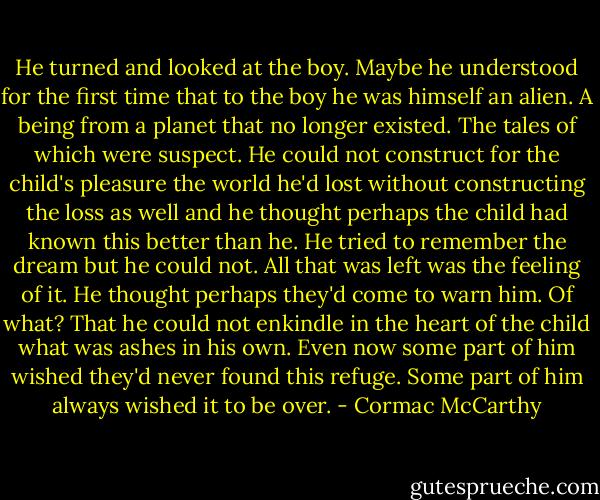 He turned and looked at the boy. Maybe he understood for the first time that to the boy he was himself an alien. A being from a planet that no longer existed. The tales of which were suspect. He could not construct for the child's pleasure the world he'd lost without constructing the loss as well and he thought perhaps the child had known this better than he. He tried to remember the dream but he could not. All that was left was the feeling of it. He thought perhaps they'd come to warn him. Of what? That he could not enkindle in the heart of the child what was ashes in his own. Even now some part of him wished they'd never found this refuge. Some part of him always wished it to be over. - Cormac McCarthy