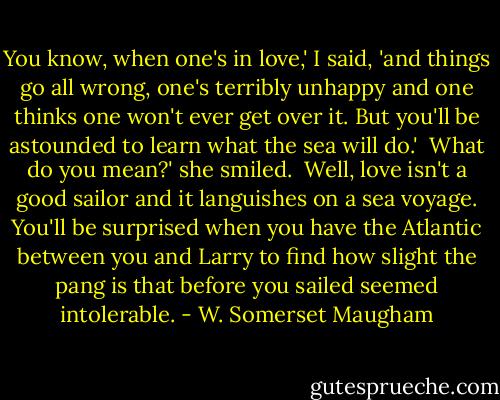 You know, when one's in love,' I said, 'and things go all wrong, one's terribly unhappy and one thinks one won't ever get over it. But you'll be astounded to learn what the sea will do.'<br /><br />What do you mean?' she smiled.<br /><br />Well, love isn't a good sailor and it languishes on a sea voyage. You'll be surprised when you have the Atlantic between you and Larry to find how slight the pang is that before you sailed seemed intolerable. - W. Somerset Maugham