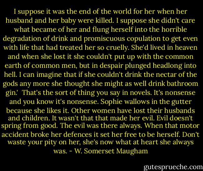I suppose it was the end of the world for her when her husband and her baby were killed. I suppose she didn't care what became of her and flung herself into the horrible degradation of drink and promiscuous copulation to get even with life that had treated her so cruelly. She'd lived in heaven and when she lost it she couldn't put up with the common earth of common men, but in despair plunged headlong into hell. I can imagine that if she couldn't drink the nectar of the gods any more she thought she might as well drink bathroom gin.'<br /><br />That's the sort of thing you say in novels. It's nonsense and you know it's nonsense. Sophie wallows in the gutter because she likes it. Other women have lost their husbands and children. It wasn't that that made her evil. Evil doesn't spring from good. The evil was there always. When that motor accident broke her defences it set her free to be herself. Don't waste your pity on her, she's now what at heart she always was. - W. Somerset Maugham